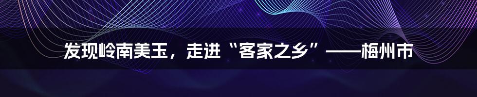 发现岭南美玉，走进“客家之乡”——梅州市