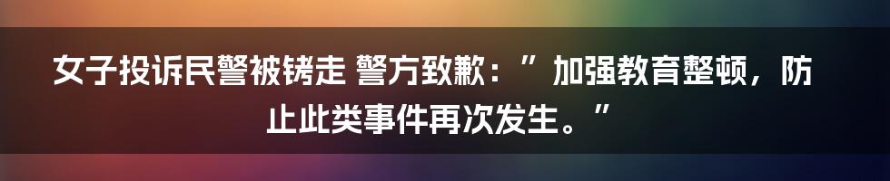 女子投诉民警被铐走 警方致歉：”加强教育整顿，防止此类事件再次发生。”