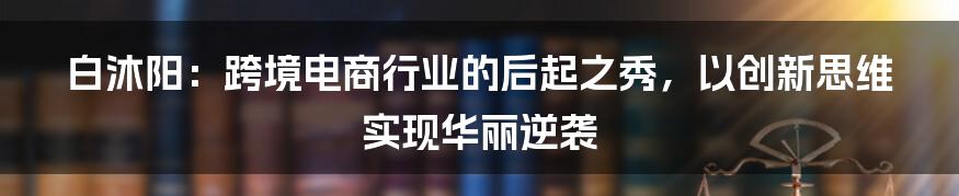 白沐阳：跨境电商行业的后起之秀，以创新思维实现华丽逆袭