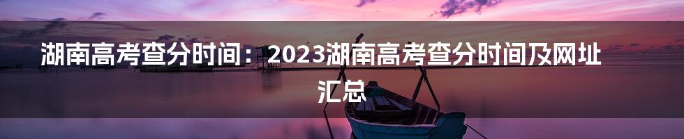 湖南高考查分时间：2023湖南高考查分时间及网址汇总