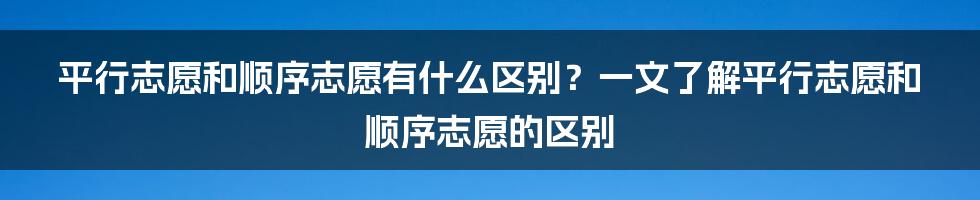 平行志愿和顺序志愿有什么区别？一文了解平行志愿和顺序志愿的区别