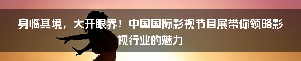 身临其境，大开眼界！中国国际影视节目展带你领略影视行业的魅力