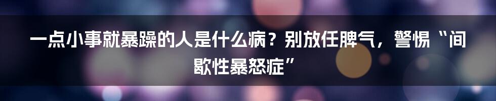 一点小事就暴躁的人是什么病？别放任脾气，警惕“间歇性暴怒症”