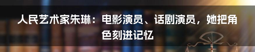 人民艺术家朱琳：电影演员、话剧演员，她把角色刻进记忆