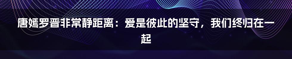 唐嫣罗晋非常静距离：爱是彼此的坚守，我们终归在一起