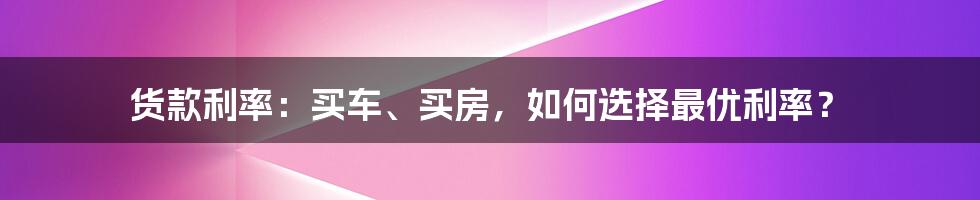 货款利率：买车、买房，如何选择最优利率？