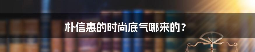 朴信惠的时尚底气哪来的？