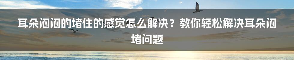 耳朵闷闷的堵住的感觉怎么解决？教你轻松解决耳朵闷堵问题