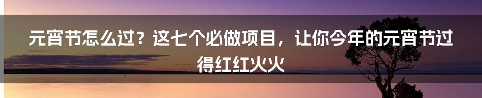 元宵节怎么过？这七个必做项目，让你今年的元宵节过得红红火火