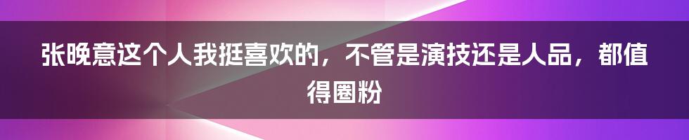 张晚意这个人我挺喜欢的，不管是演技还是人品，都值得圈粉