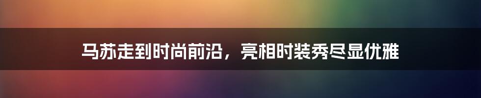 马苏走到时尚前沿，亮相时装秀尽显优雅