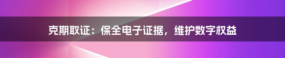 克期取证：保全电子证据，维护数字权益