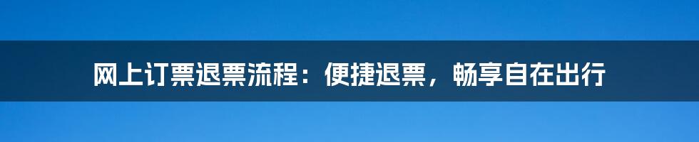 网上订票退票流程：便捷退票，畅享自在出行