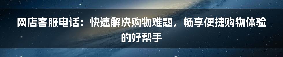 网店客服电话：快速解决购物难题，畅享便捷购物体验 的好帮手