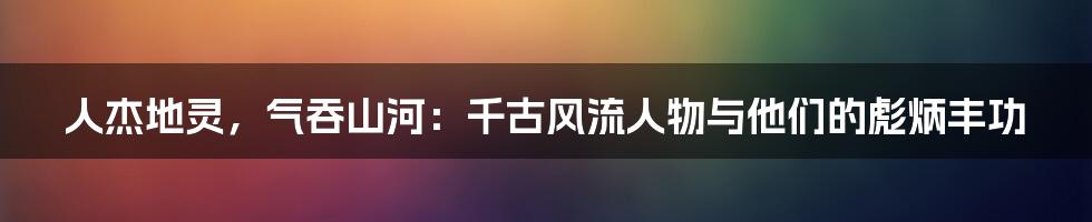 人杰地灵，气吞山河：千古风流人物与他们的彪炳丰功