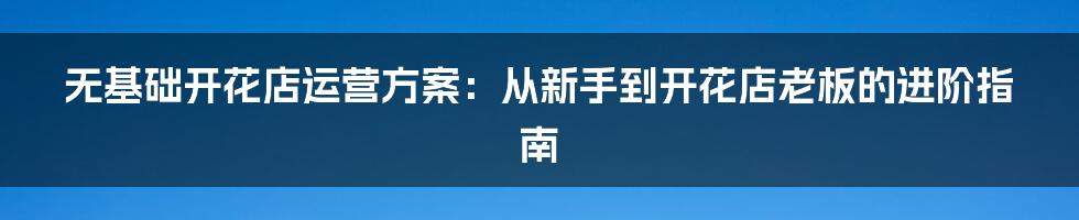 无基础开花店运营方案：从新手到开花店老板的进阶指南