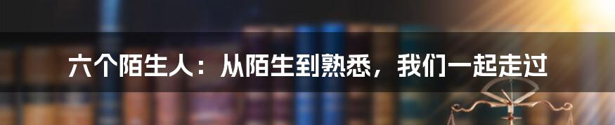 六个陌生人：从陌生到熟悉，我们一起走过