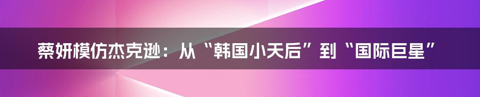 蔡妍模仿杰克逊：从“韩国小天后”到“国际巨星”