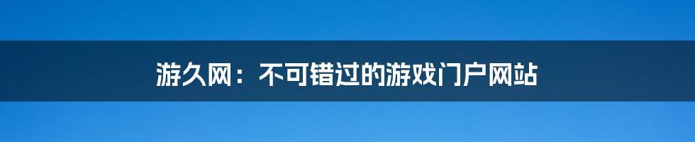 游久网：不可错过的游戏门户网站