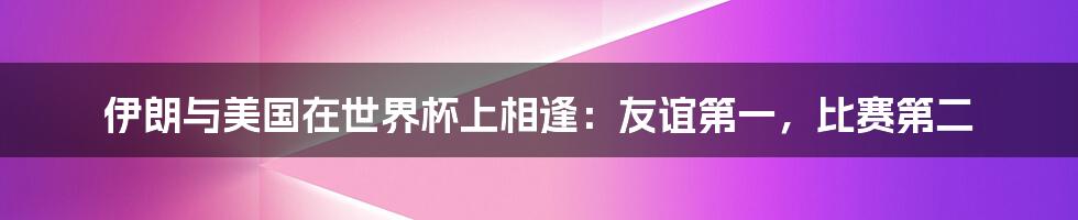 伊朗与美国在世界杯上相逢：友谊第一，比赛第二