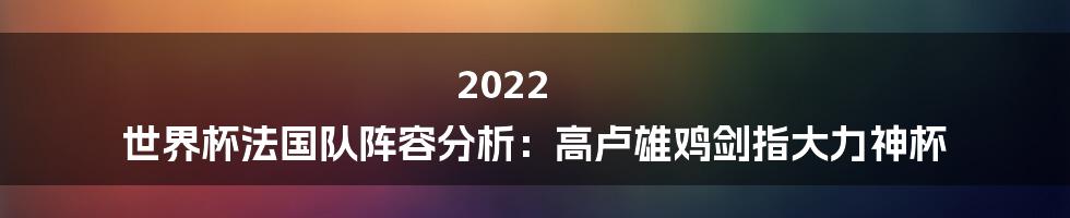 2022 世界杯法国队阵容分析：高卢雄鸡剑指大力神杯