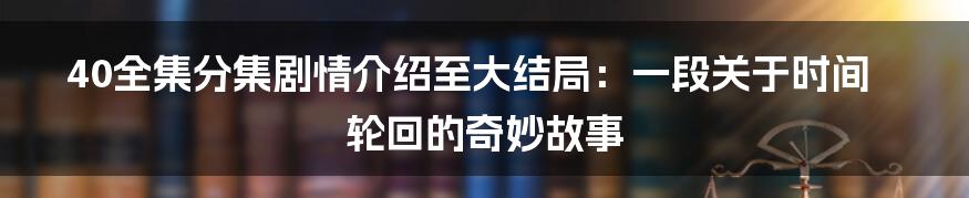 40全集分集剧情介绍至大结局：一段关于时间轮回的奇妙故事