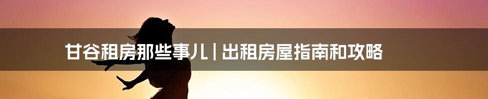 甘谷租房那些事儿 | 出租房屋指南和攻略