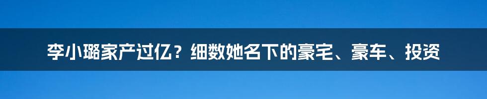 李小璐家产过亿？细数她名下的豪宅、豪车、投资