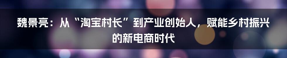 魏景亮：从“淘宝村长”到产业创始人，赋能乡村振兴的新电商时代