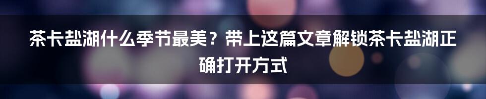 茶卡盐湖什么季节最美？带上这篇文章解锁茶卡盐湖正确打开方式