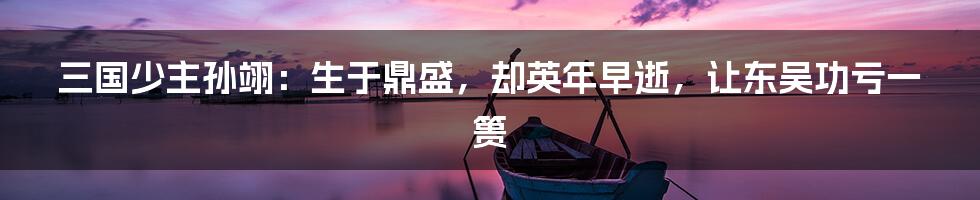 三国少主孙翊：生于鼎盛，却英年早逝，让东吴功亏一篑