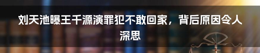 刘天池曝王千源演罪犯不敢回家，背后原因令人深思