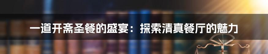 一道开斋圣餐的盛宴：探索清真餐厅的魅力