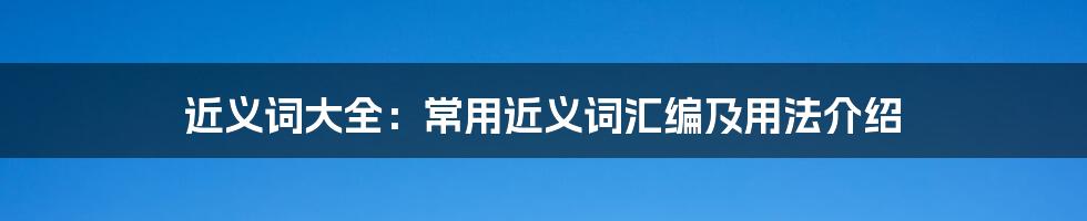 近义词大全：常用近义词汇编及用法介绍