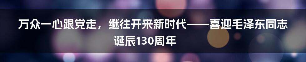 万众一心跟党走，继往开来新时代——喜迎毛泽东同志诞辰130周年