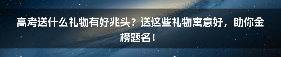 高考送什么礼物有好兆头？送这些礼物寓意好，助你金榜题名！