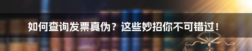 如何查询发票真伪？这些妙招你不可错过！