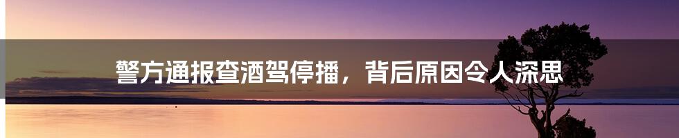 警方通报查酒驾停播，背后原因令人深思