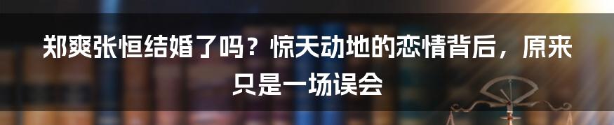 郑爽张恒结婚了吗？惊天动地的恋情背后，原来只是一场误会