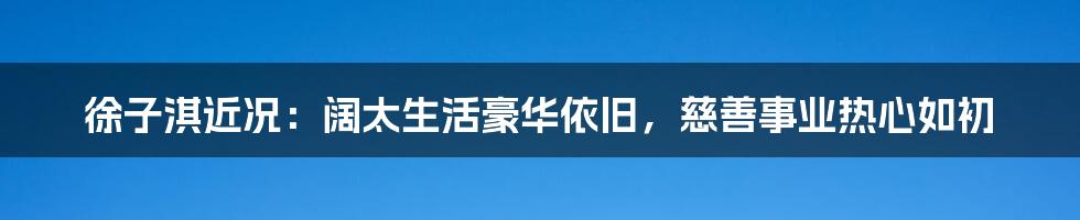 徐子淇近况：阔太生活豪华依旧，慈善事业热心如初