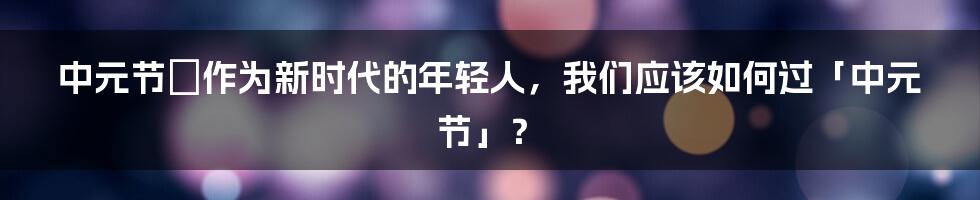 中元节の作为新时代的年轻人，我们应该如何过「中元节」？