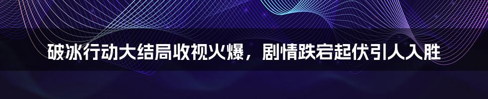 破冰行动大结局收视火爆，剧情跌宕起伏引人入胜