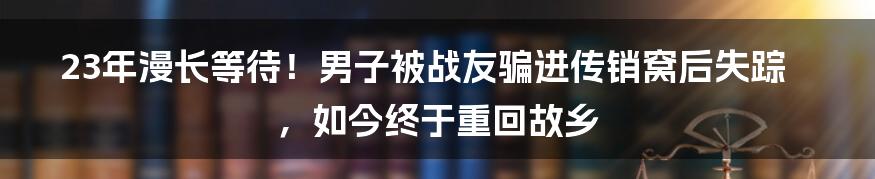 23年漫长等待！男子被战友骗进传销窝后失踪，如今终于重回故乡