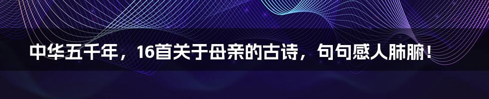 中华五千年，16首关于母亲的古诗，句句感人肺腑！