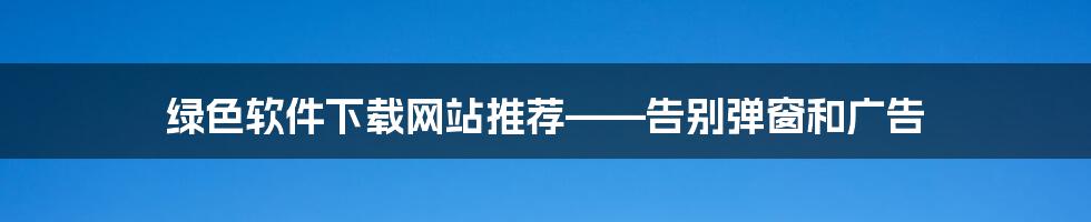 绿色软件下载网站推荐——告别弹窗和广告