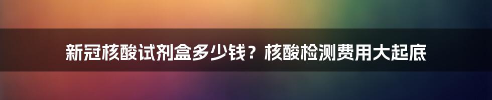 新冠核酸试剂盒多少钱？核酸检测费用大起底