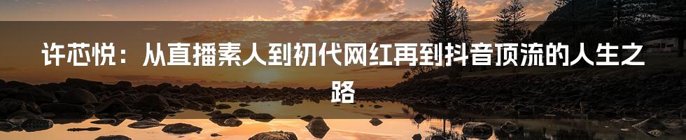 许芯悦：从直播素人到初代网红再到抖音顶流的人生之路