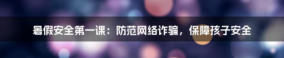 暑假安全第一课：防范网络诈骗，保障孩子安全