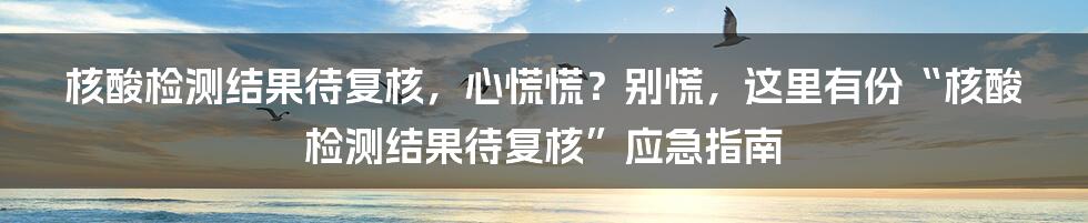 核酸检测结果待复核，心慌慌？别慌，这里有份“核酸检测结果待复核”应急指南