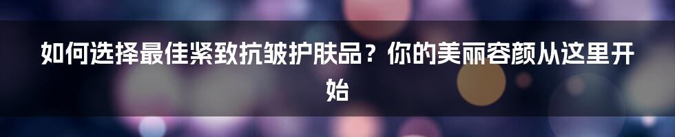 如何选择最佳紧致抗皱护肤品？你的美丽容颜从这里开始